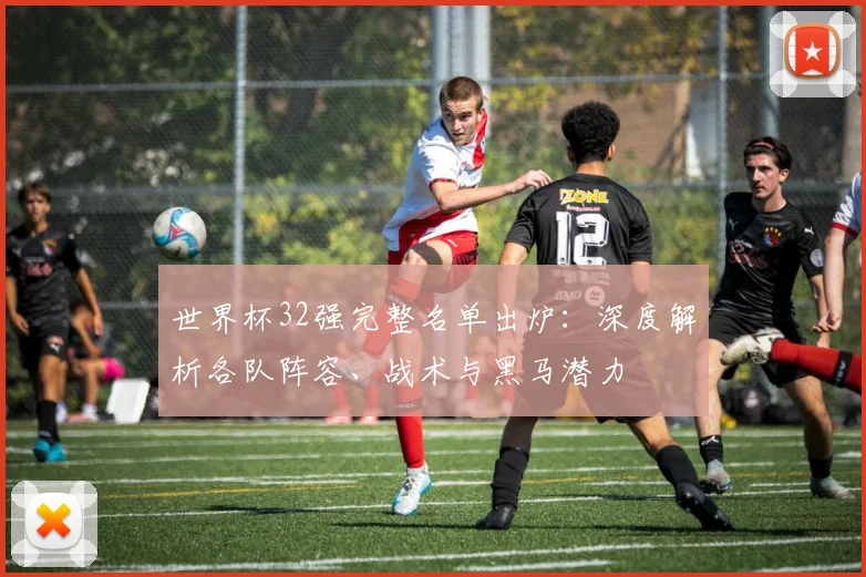 世界杯32强完整名单出炉：深度解析各队阵容、战术与黑马潜力