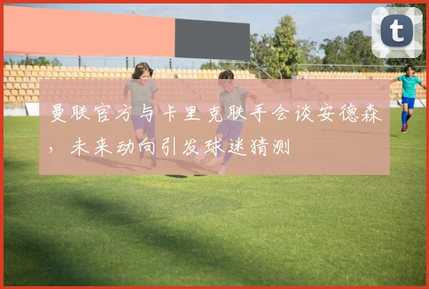 曼联官方与卡里克联手会谈安德森，未来动向引发球迷猜测