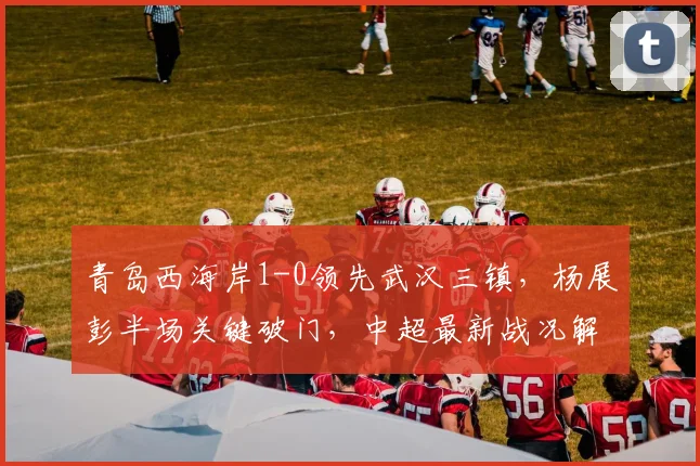 青岛西海岸1-0领先武汉三镇，杨展彭半场关键破门，中超最新战况解析
