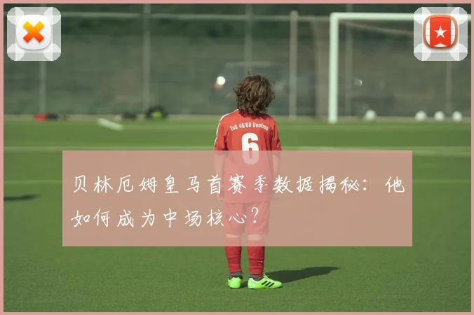 贝林厄姆皇马首赛季数据揭秘：他如何成为中场核心？