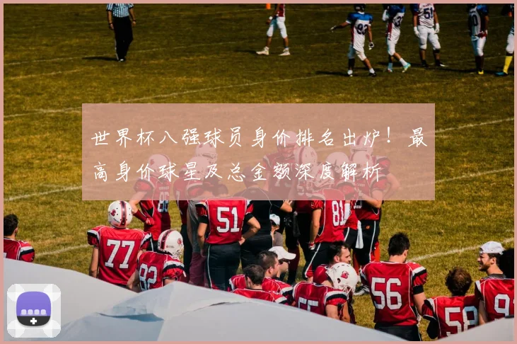 世界杯八强球员身价排名出炉！最高身价球星及总金额深度解析