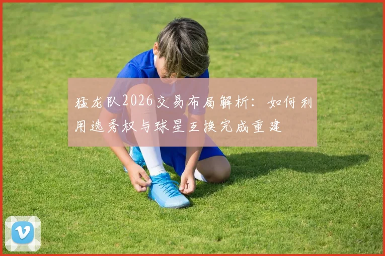 猛龙队2026交易布局解析:如何利用选秀权与球星互换完成重建