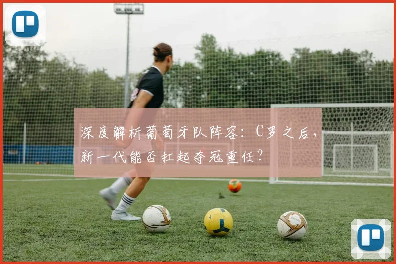 深度解析葡萄牙队阵容：C罗之后，新一代能否扛起夺冠重任？