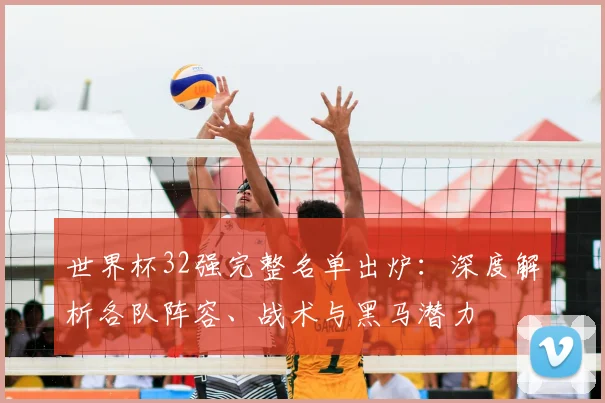 世界杯32强完整名单出炉：深度解析各队阵容、战术与黑马潜力